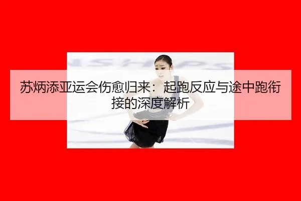 苏炳添亚运会伤愈归来：起跑反应与途中跑衔接的深度解析