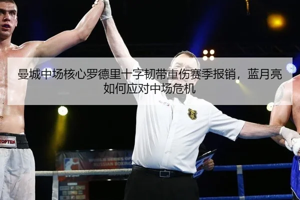 曼城中场核心罗德里十字韧带重伤赛季报销，蓝月亮如何应对中场危机