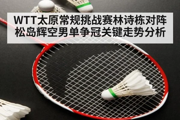 WTT太原常规挑战赛林诗栋对阵松岛辉空男单争冠关键走势分析